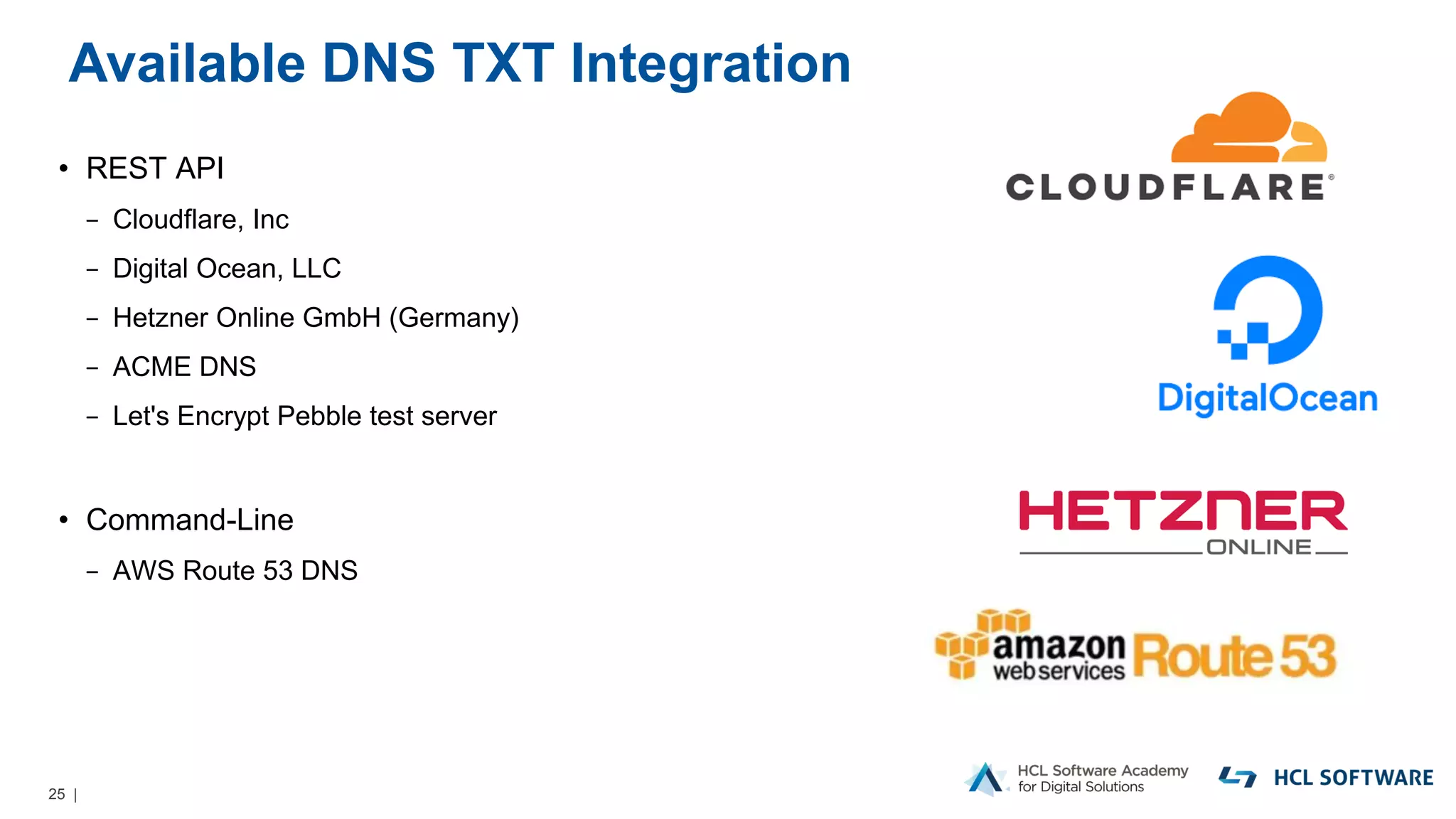 25 |
Available DNS TXT Integration
• REST API
− Cloudflare, Inc
− Digital Ocean, LLC
− Hetzner Online GmbH (Germany)
− ACME DNS
− Let's Encrypt Pebble test server
• Command-Line
− AWS Route 53 DNS
 