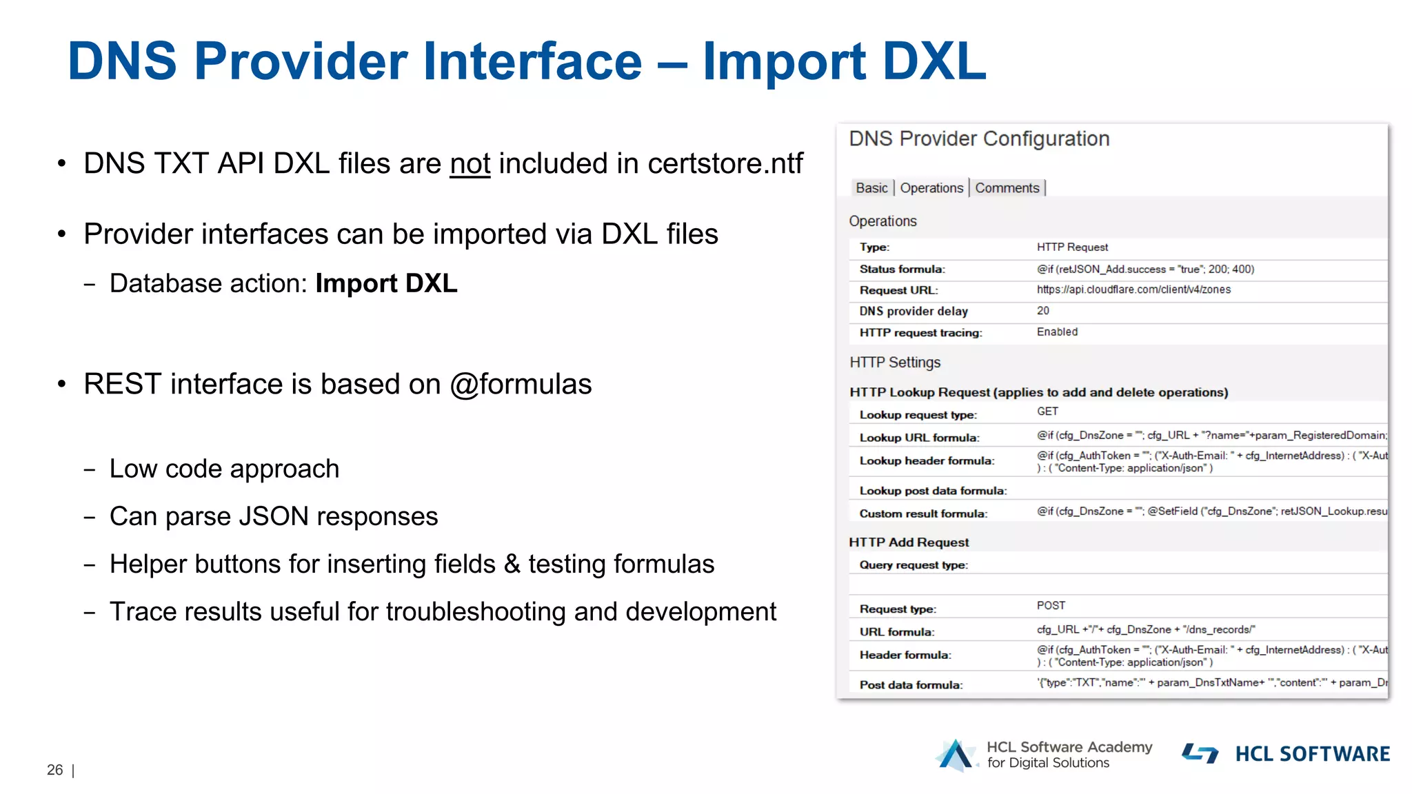 26 |
DNS Provider Interface – Import DXL
• DNS TXT API DXL files are not included in certstore.ntf
• Provider interfaces can be imported via DXL files
− Database action: Import DXL
• REST interface is based on @formulas
− Low code approach
− Can parse JSON responses
− Helper buttons for inserting fields & testing formulas
− Trace results useful for troubleshooting and development
 