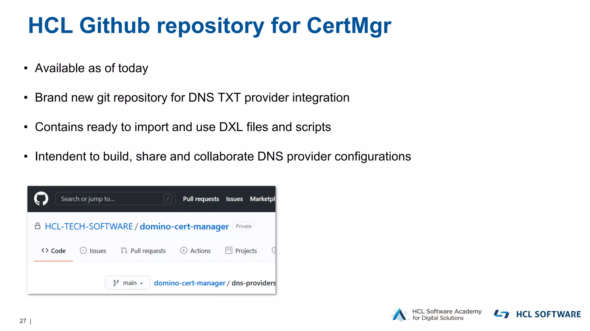 27 |
HCL Github repository for CertMgr
• Available as of today
• Brand new git repository for DNS TXT provider integration
• Contains ready to import and use DXL files and scripts
• Intendent to build, share and collaborate DNS provider configurations
 