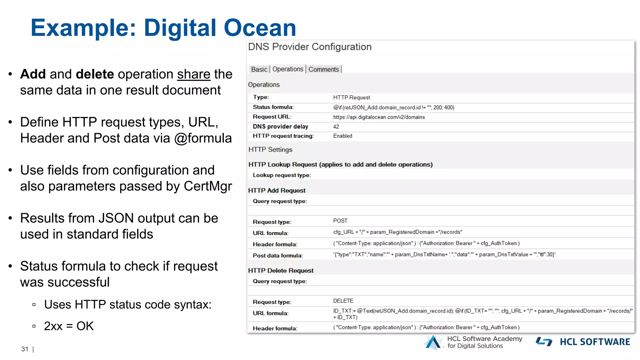 31 |
Example: Digital Ocean
• Add and delete operation share the
same data in one result document
• Define HTTP request types, URL,
Header and Post data via @formula
• Use fields from configuration and
also parameters passed by CertMgr
• Results from JSON output can be
used in standard fields
• Status formula to check if request
was successful
▫ Uses HTTP status code syntax:
▫ 2xx = OK
 