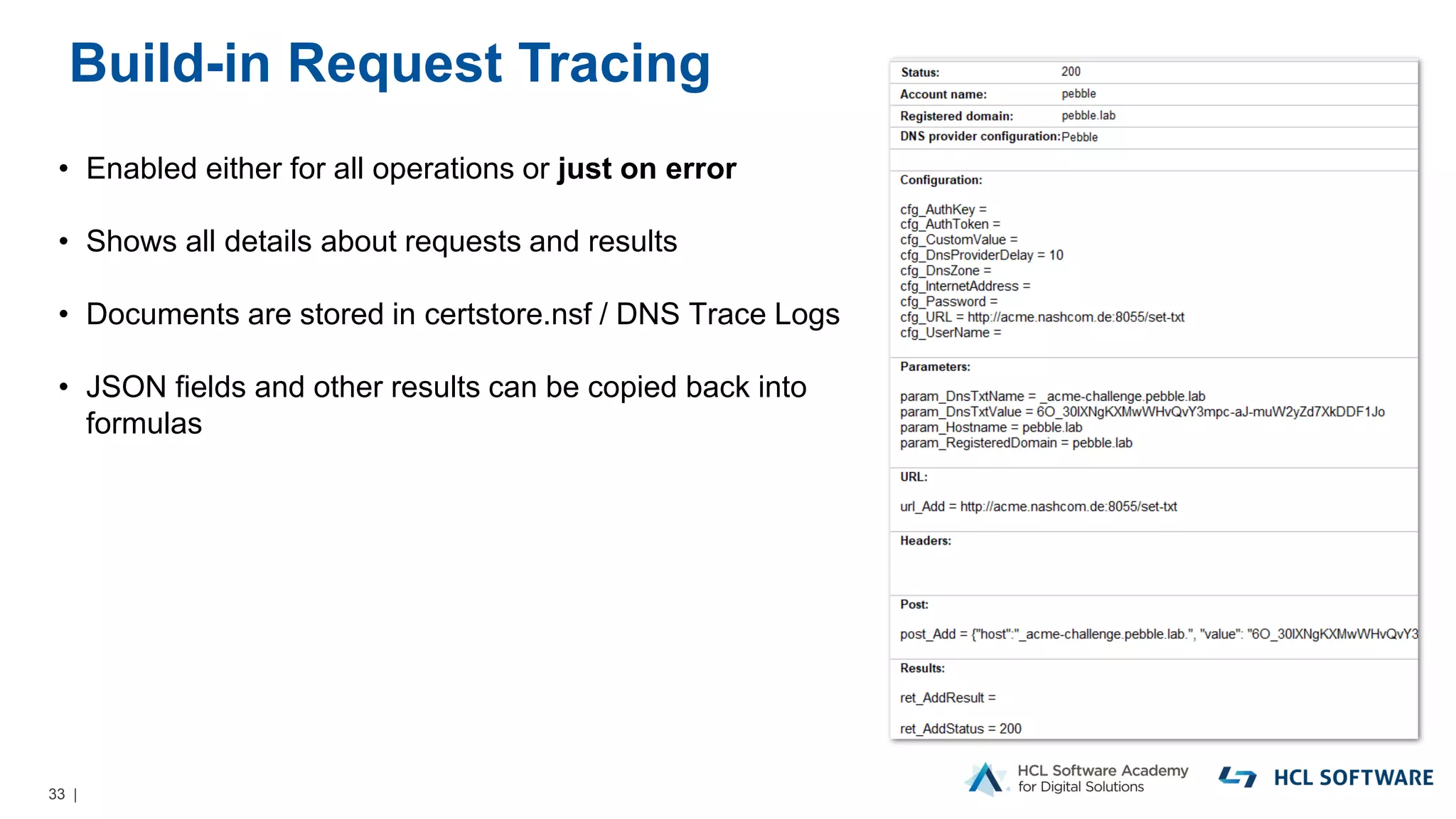 33 |
Build-in Request Tracing
• Enabled either for all operations or just on error
• Shows all details about requests and results
• Documents are stored in certstore.nsf / DNS Trace Logs
• JSON fields and other results can be copied back into
formulas
 
