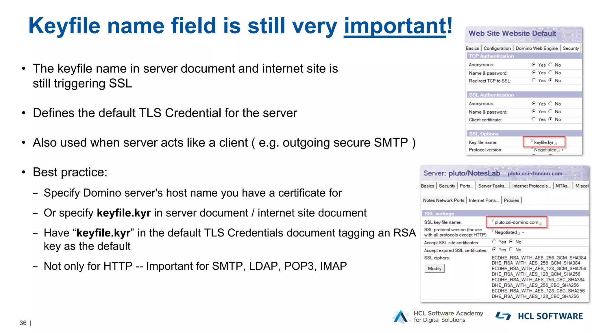 36 |
Keyfile name field is still very important!
• The keyfile name in server document and internet site is
still triggering SSL
• Defines the default TLS Credential for the server
• Also used when server acts like a client ( e.g. outgoing secure SMTP )
• Best practice:
− Specify Domino server's host name you have a certificate for
− Or specify keyfile.kyr in server document / internet site document
− Have “keyfile.kyr” in the default TLS Credentials document tagging an RSA
key as the default
− Not only for HTTP -- Important for SMTP, LDAP, POP3, IMAP
 