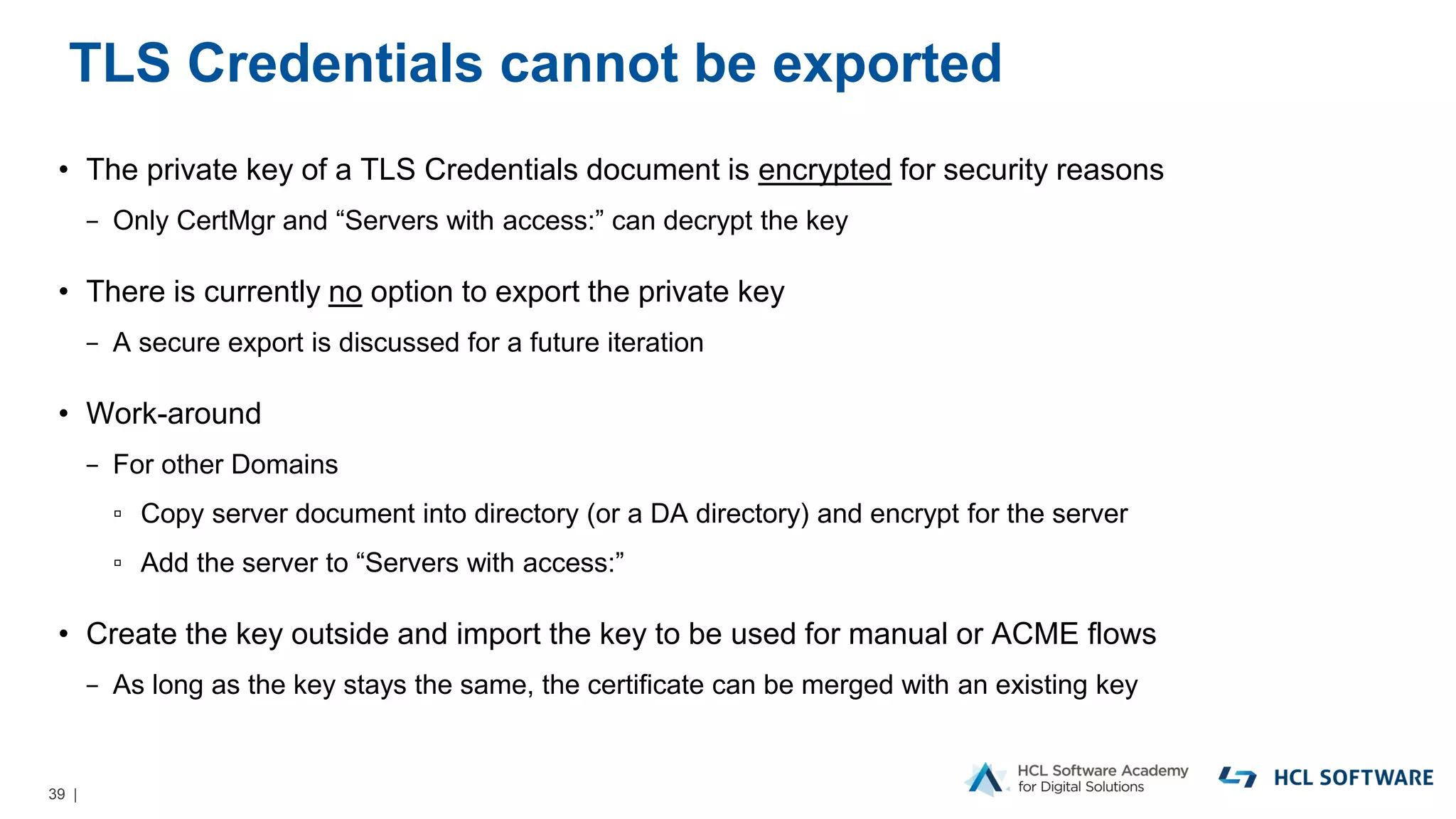 39 |
TLS Credentials cannot be exported
• The private key of a TLS Credentials document is encrypted for security reasons
− Only CertMgr and “Servers with access:” can decrypt the key
• There is currently no option to export the private key
− A secure export is discussed for a future iteration
• Work-around
− For other Domains
▫ Copy server document into directory (or a DA directory) and encrypt for the server
▫ Add the server to “Servers with access:”
• Create the key outside and import the key to be used for manual or ACME flows
− As long as the key stays the same, the certificate can be merged with an existing key
 