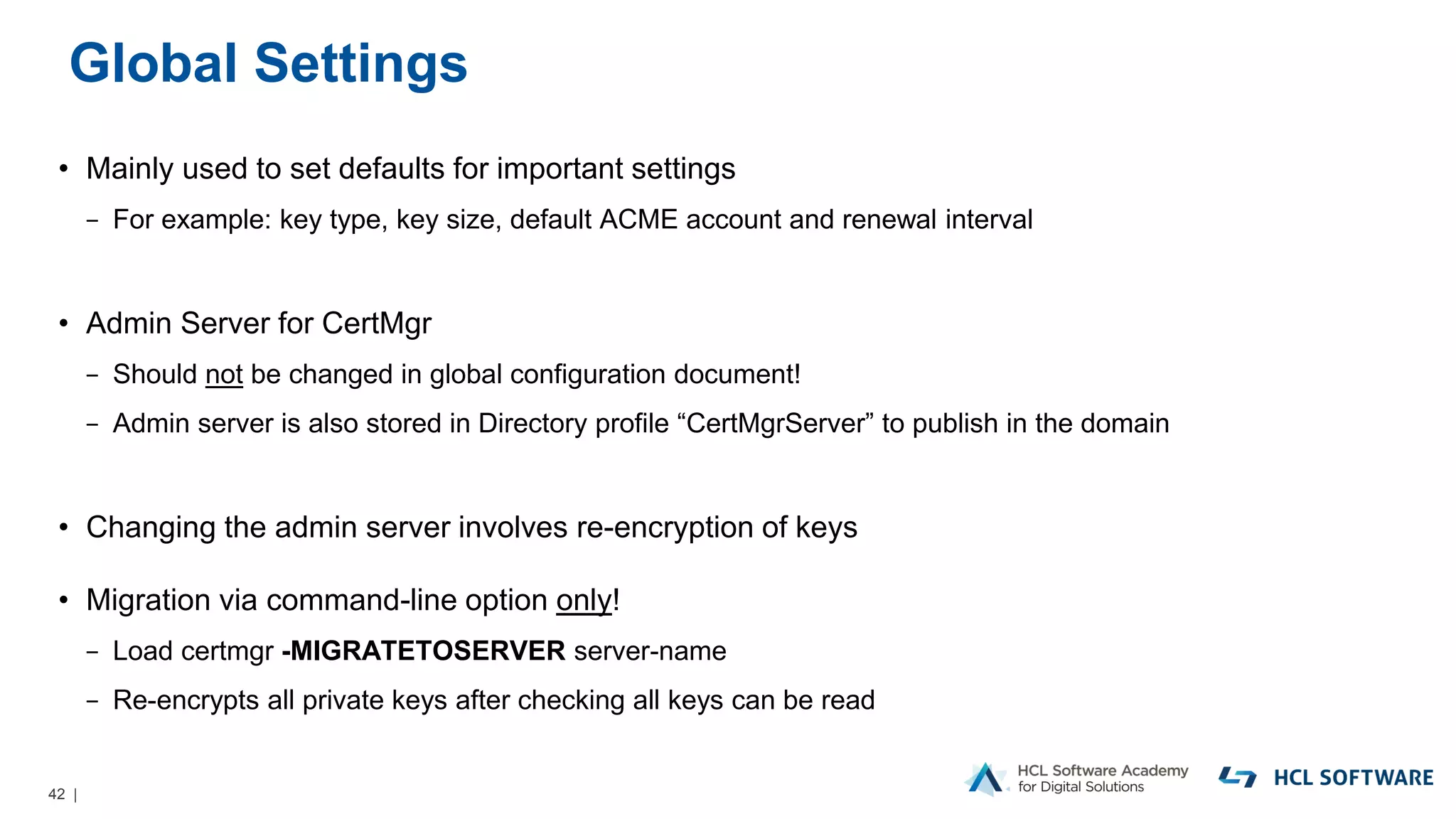 42 |
Global Settings
• Mainly used to set defaults for important settings
− For example: key type, key size, default ACME account and renewal interval
• Admin Server for CertMgr
− Should not be changed in global configuration document!
− Admin server is also stored in Directory profile “CertMgrServer” to publish in the domain
• Changing the admin server involves re-encryption of keys
• Migration via command-line option only!
− Load certmgr -MIGRATETOSERVER server-name
− Re-encrypts all private keys after checking all keys can be read
 