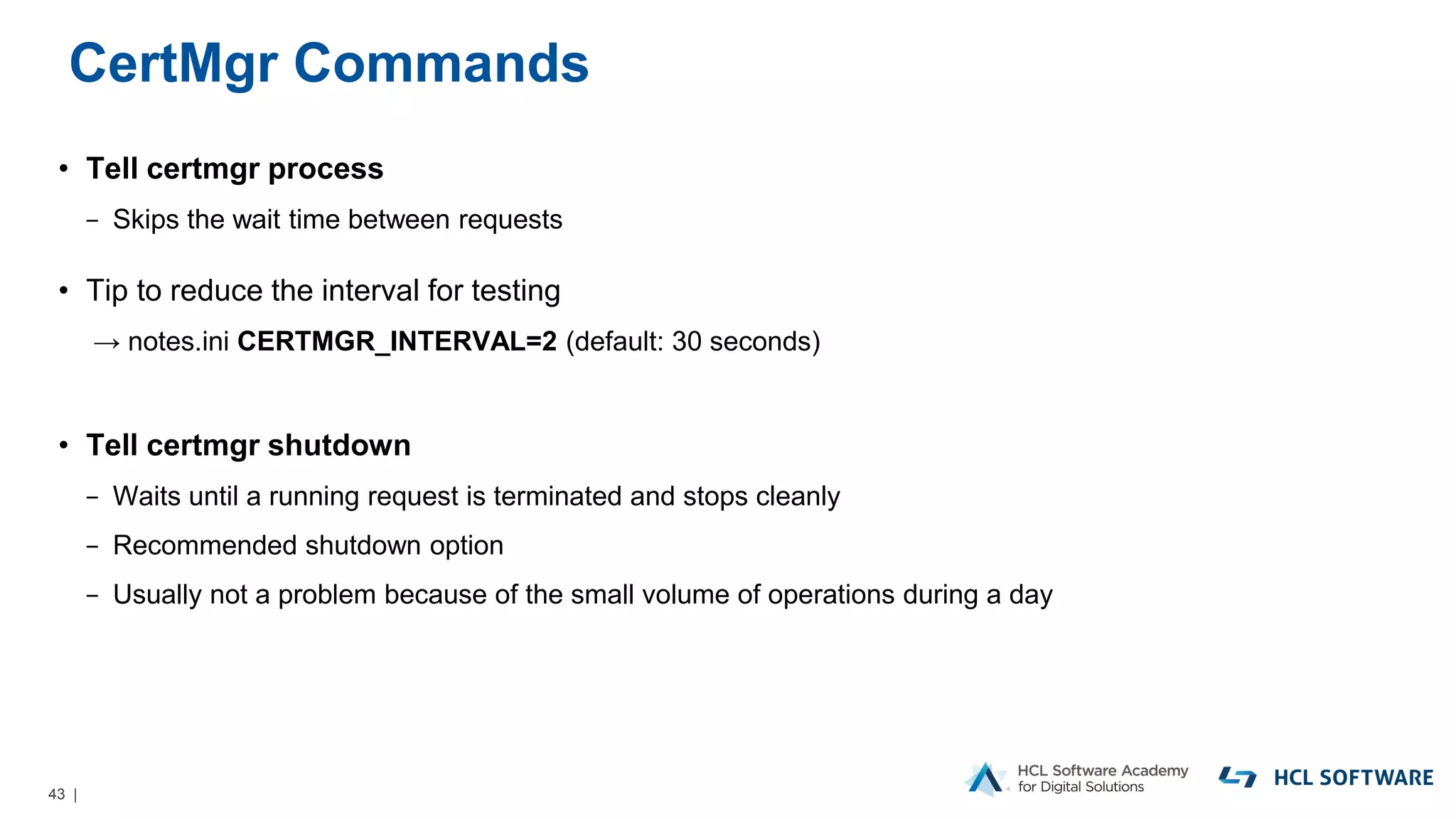 43 |
CertMgr Commands
• Tell certmgr process
− Skips the wait time between requests
• Tip to reduce the interval for testing
→ notes.ini CERTMGR_INTERVAL=2 (default: 30 seconds)
• Tell certmgr shutdown
− Waits until a running request is terminated and stops cleanly
− Recommended shutdown option
− Usually not a problem because of the small volume of operations during a day
 