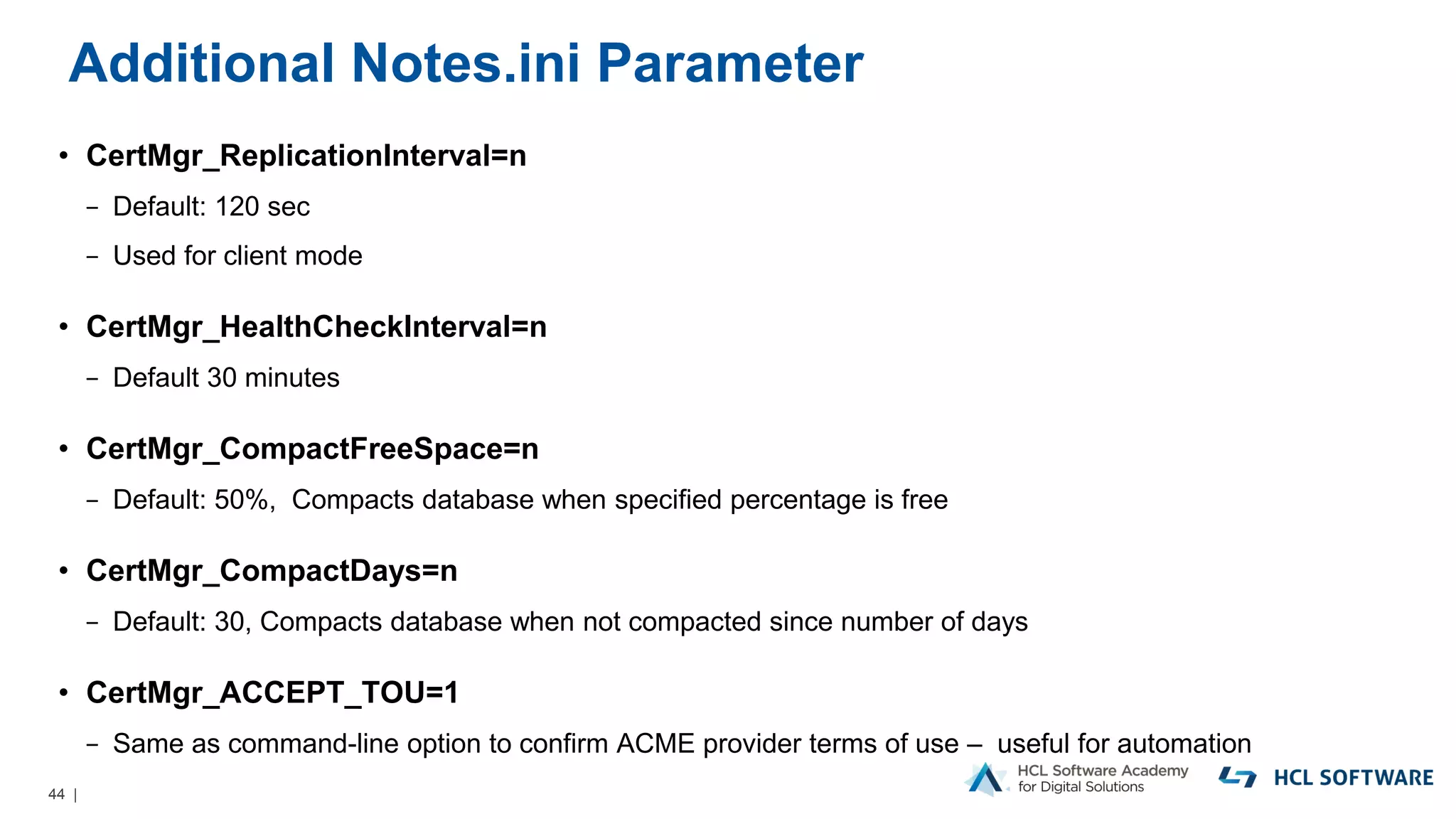 44 |
Additional Notes.ini Parameter
• CertMgr_ReplicationInterval=n
− Default: 120 sec
− Used for client mode
• CertMgr_HealthCheckInterval=n
− Default 30 minutes
• CertMgr_CompactFreeSpace=n
− Default: 50%, Compacts database when specified percentage is free
• CertMgr_CompactDays=n
− Default: 30, Compacts database when not compacted since number of days
• CertMgr_ACCEPT_TOU=1
− Same as command-line option to confirm ACME provider terms of use – useful for automation
 