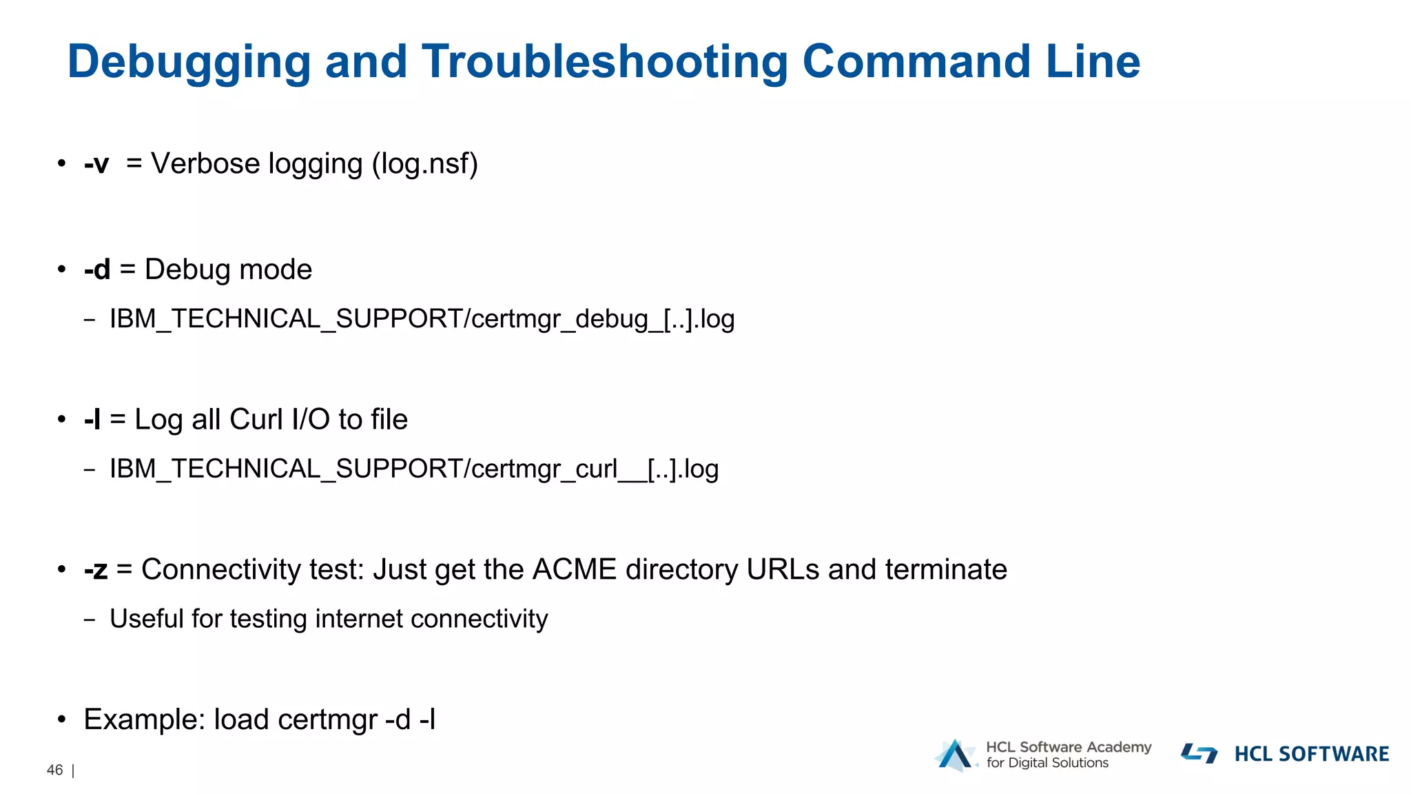 46 |
Debugging and Troubleshooting Command Line
• -v = Verbose logging (log.nsf)
• -d = Debug mode
− IBM_TECHNICAL_SUPPORT/certmgr_debug_[..].log
• -l = Log all Curl I/O to file
− IBM_TECHNICAL_SUPPORT/certmgr_curl__[..].log
• -z = Connectivity test: Just get the ACME directory URLs and terminate
− Useful for testing internet connectivity
• Example: load certmgr -d -l
 