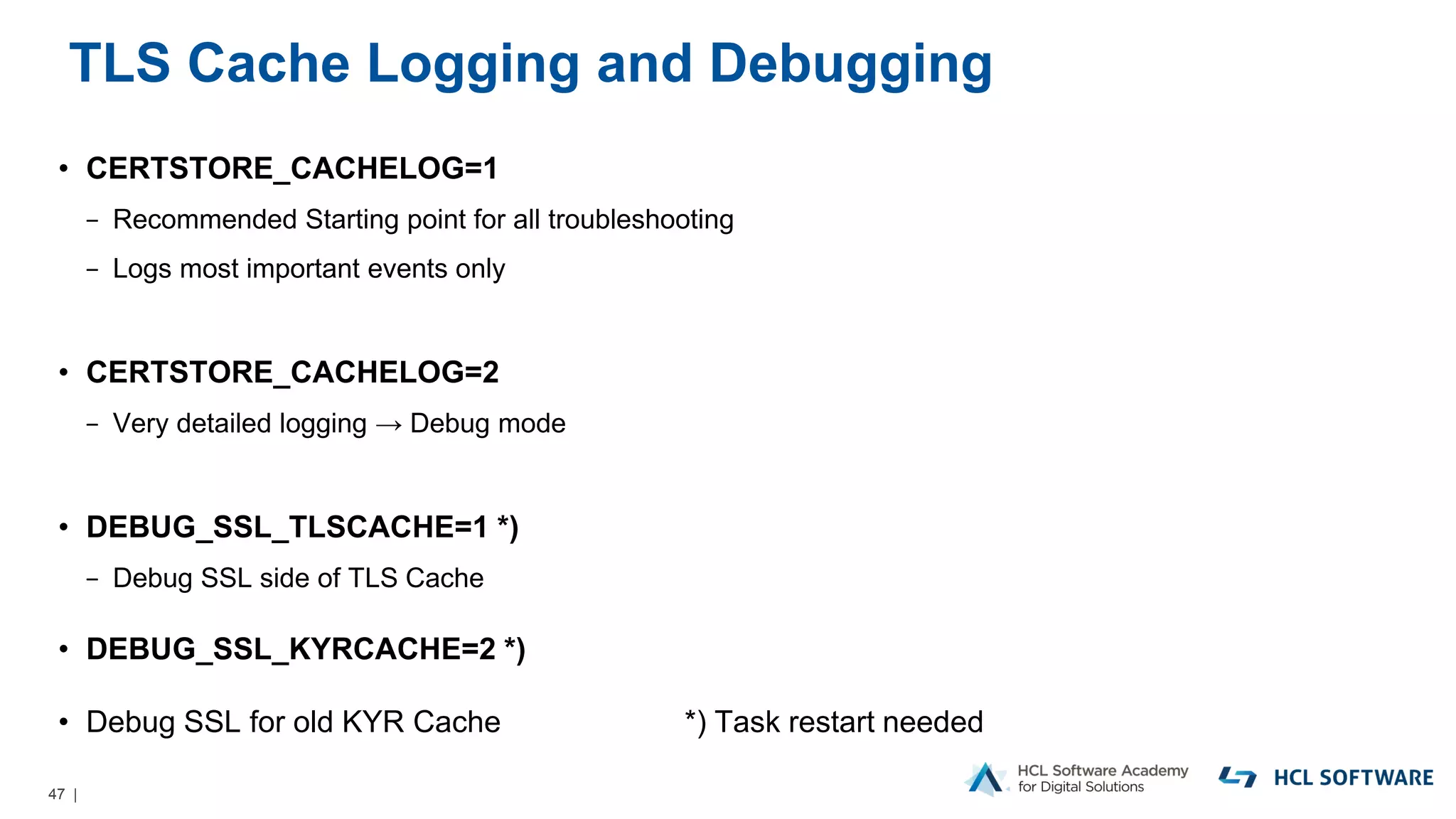47 |
TLS Cache Logging and Debugging
• CERTSTORE_CACHELOG=1
− Recommended Starting point for all troubleshooting
− Logs most important events only
• CERTSTORE_CACHELOG=2
− Very detailed logging → Debug mode
• DEBUG_SSL_TLSCACHE=1 *)
− Debug SSL side of TLS Cache
• DEBUG_SSL_KYRCACHE=2 *)
• Debug SSL for old KYR Cache *) Task restart needed
 