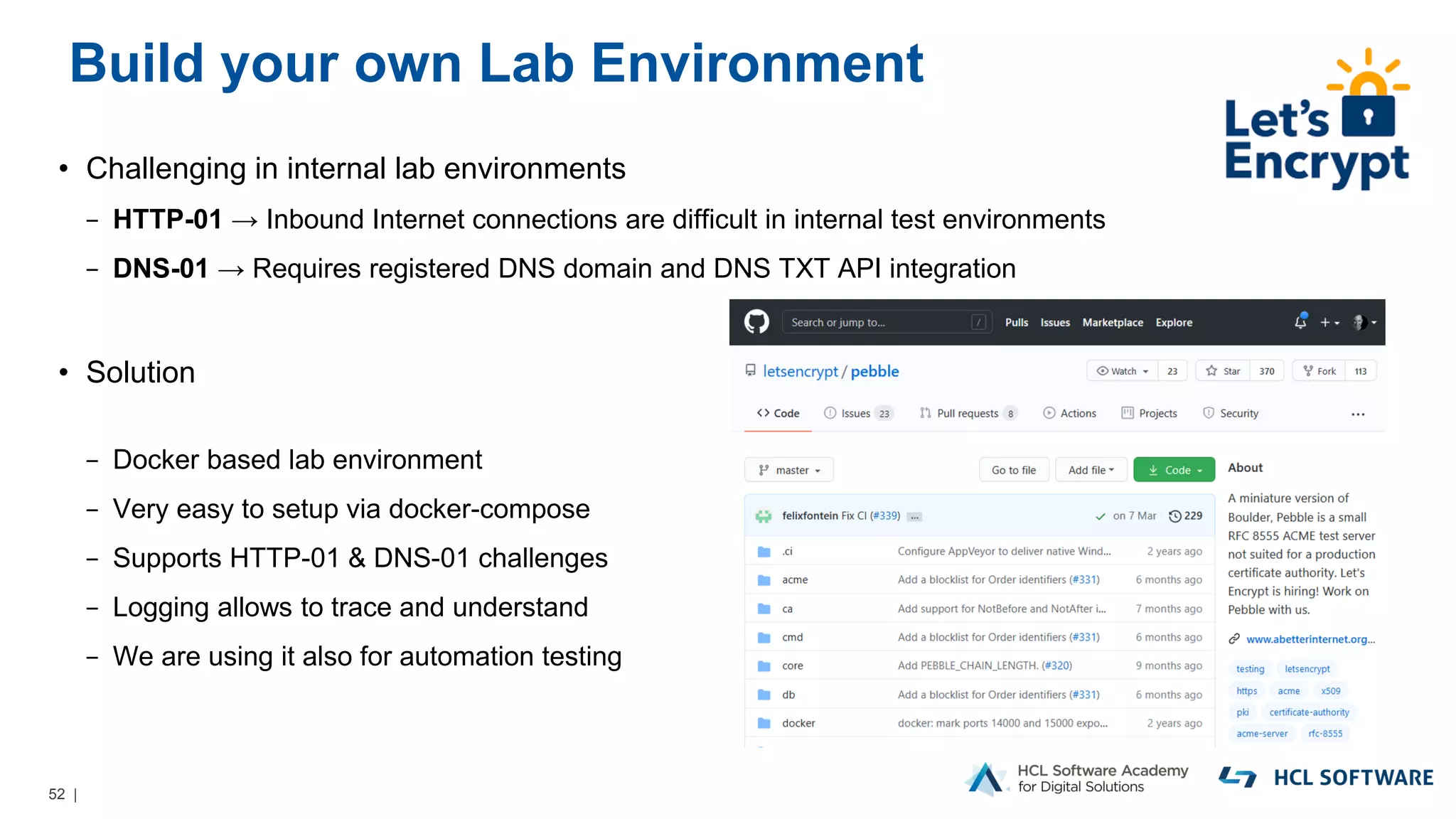 52 |
Build your own Lab Environment
• Challenging in internal lab environments
− HTTP-01 → Inbound Internet connections are difficult in internal test environments
− DNS-01 → Requires registered DNS domain and DNS TXT API integration
• Solution
− Docker based lab environment
− Very easy to setup via docker-compose
− Supports HTTP-01 & DNS-01 challenges
− Logging allows to trace and understand
− We are using it also for automation testing
 