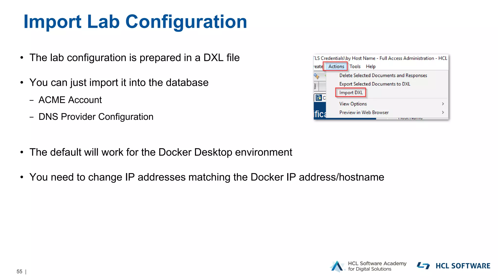 55 |
Import Lab Configuration
• The lab configuration is prepared in a DXL file
• You can just import it into the database
− ACME Account
− DNS Provider Configuration
• The default will work for the Docker Desktop environment
• You need to change IP addresses matching the Docker IP address/hostname
 