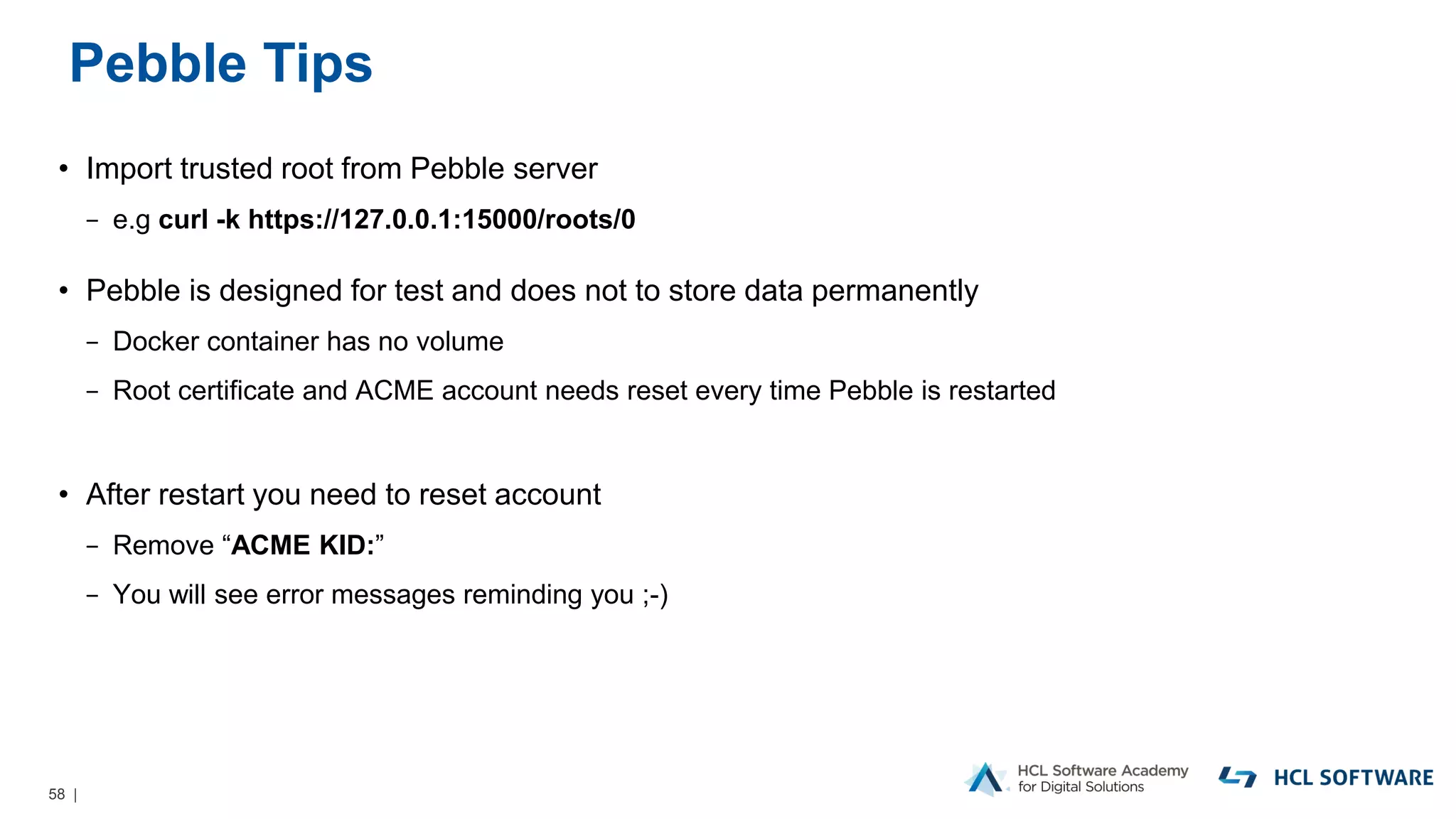 58 |
Pebble Tips
• Import trusted root from Pebble server
− e.g curl -k https://127.0.0.1:15000/roots/0
• Pebble is designed for test and does not to store data permanently
− Docker container has no volume
− Root certificate and ACME account needs reset every time Pebble is restarted
• After restart you need to reset account
− Remove “ACME KID:”
− You will see error messages reminding you ;-)
 