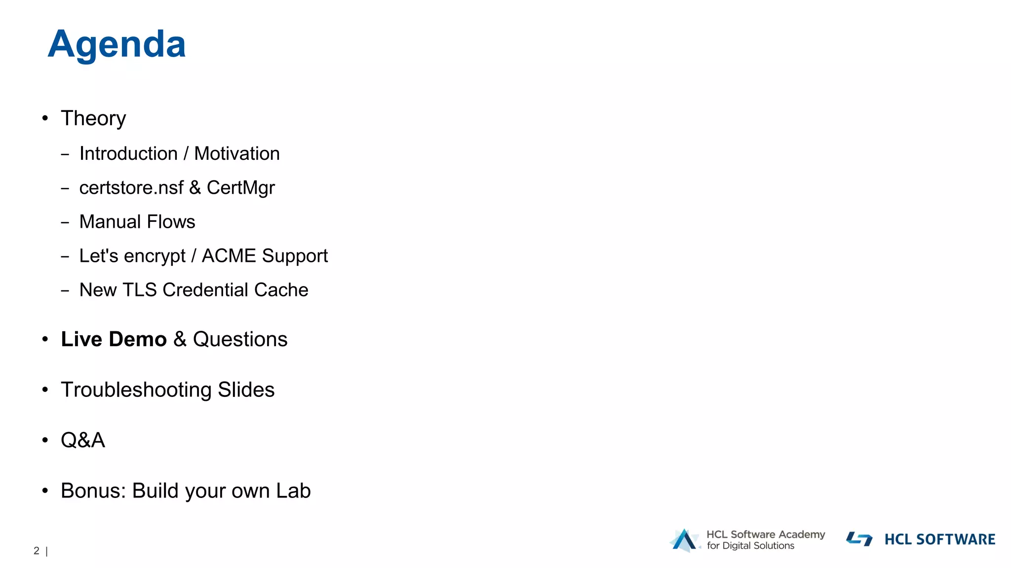 2 |
Agenda
• Theory
− Introduction / Motivation
− certstore.nsf & CertMgr
− Manual Flows
− Let's encrypt / ACME Support
− New TLS Credential Cache
• Live Demo & Questions
• Troubleshooting Slides
• Q&A
• Bonus: Build your own Lab
 