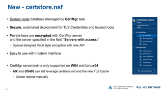 6 |
New - certstore.nsf
• Domain wide database managed by CertMgr task
• Secure, automated deployment for TLS Credentials and trusted roots
• Private keys are encrypted with CertMgr server
and the server specified in the field “Servers with access:”
− Special designed Vault style encryption with new API
• Easy to use with modern interface
• CertMgr servertask is only supported on W64 and Linux64
− AIX and OS400 can still leverage certstore.nsf and the new TLS Cache
▫ Create replica manually
 