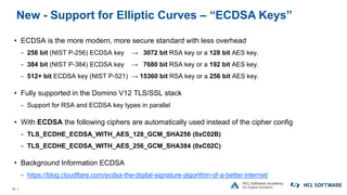 10 |
New - Support for Elliptic Curves – “ECDSA Keys”
• ECDSA is the more modern, more secure standard with less overhead
− 256 bit (NIST P-256) ECDSA key → 3072 bit RSA key or a 128 bit AES key.
− 384 bit (NIST P-384) ECDSA key → 7680 bit RSA key or a 192 bit AES key.
− 512+ bit ECDSA key (NIST P-521) → 15360 bit RSA key or a 256 bit AES key.
• Fully supported in the Domino V12 TLS/SSL stack
− Support for RSA and ECDSA key types in parallel
• With ECDSA the following ciphers are automatically used instead of the cipher config
− TLS_ECDHE_ECDSA_WITH_AES_128_GCM_SHA256 (0xC02B)
− TLS_ECDHE_ECDSA_WITH_AES_256_GCM_SHA384 (0xC02C)
• Background Information ECDSA
− https://blog.cloudflare.com/ecdsa-the-digital-signature-algorithm-of-a-better-internet/
 
