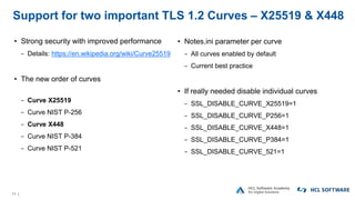 11 |
Support for two important TLS 1.2 Curves – X25519 & X448
• Strong security with improved performance
− Details: https://en.wikipedia.org/wiki/Curve25519
• The new order of curves
− Curve X25519
− Curve NIST P-256
− Curve X448
− Curve NIST P-384
− Curve NIST P-521
• Notes.ini parameter per curve
− All curves enabled by default
− Current best practice
• If really needed disable individual curves
− SSL_DISABLE_CURVE_X25519=1
− SSL_DISABLE_CURVE_P256=1
− SSL_DISABLE_CURVE_X448=1
− SSL_DISABLE_CURVE_P384=1
− SSL_DISABLE_CURVE_521=1
 