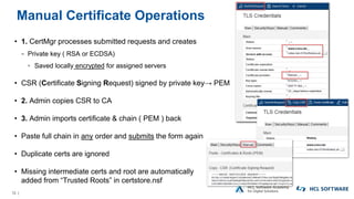 12 |
Manual Certificate Operations
• 1. CertMgr processes submitted requests and creates
− Private key ( RSA or ECDSA)
▫ Saved locally encrypted for assigned servers
• CSR (Certificate Signing Request) signed by private key→ PEM
• 2. Admin copies CSR to CA
• 3. Admin imports certificate & chain ( PEM ) back
• Paste full chain in any order and submits the form again
• Duplicate certs are ignored
• Missing intermediate certs and root are automatically
added from “Trusted Roots” in certstore.nsf
 