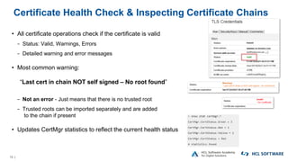 13 |
Certificate Health Check & Inspecting Certificate Chains
• All certificate operations check if the certificate is valid
− Status: Valid, Warnings, Errors
− Detailed warning and error messages
• Most common warning:
“Last cert in chain NOT self signed – No root found”
− Not an error - Just means that there is no trusted root
− Trusted roots can be imported separately and are added
to the chain if present
• Updates CertMgr statistics to reflect the current health status
 