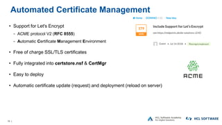 16 |
Automated Certificate Management
• Support for Let's Encrypt
− ACME protocol V2 (RFC 8555)
− Automatic Certificate Management Environment
• Free of charge SSL/TLS certificates
• Fully integrated into certstore.nsf & CertMgr
• Easy to deploy
• Automatic certificate update (request) and deployment (reload on server)
 