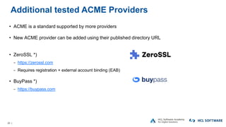 20 |
Additional tested ACME Providers
• ACME is a standard supported by more providers
• New ACME provider can be added using their published directory URL
• ZeroSSL *)
− https://zerossl.com
− Requires registration + external account binding (EAB)
• BuyPass *)
− https://buypass.com
 