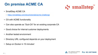 21 |
On premise ACME CA
• SmallStep ACME CA
− https://smallstep.com/docs/tutorials/acme-challenge
• CA with ACME functionality
• Can also operate as “Sub-CA” for an existing corporate CA
• Good choice for internal customer deployments
• Another tested environment
• Directory URL configured depends on your deployment
• Setup on Docker in 10 minutes!
 