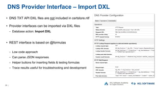 26 |
DNS Provider Interface – Import DXL
• DNS TXT API DXL files are not included in certstore.ntf
• Provider interfaces can be imported via DXL files
− Database action: Import DXL
• REST interface is based on @formulas
− Low code approach
− Can parse JSON responses
− Helper buttons for inserting fields & testing formulas
− Trace results useful for troubleshooting and development
 