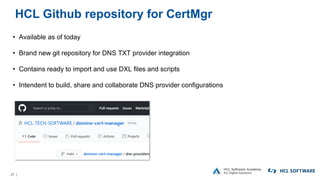 27 |
HCL Github repository for CertMgr
• Available as of today
• Brand new git repository for DNS TXT provider integration
• Contains ready to import and use DXL files and scripts
• Intendent to build, share and collaborate DNS provider configurations
 