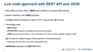 29 |
Low code approach with REST API and JSON
• Many DNS providers offer a REST base interface to manage DNS records
• Modern interfaces with JSON payloads
• CertMgr preferred integration option: HTTP request with @Formulas
• Technology used
− @Formulas
− HTTP/HTTPs requests (via Curl build into the servertask)
− JSON parsing results (native in the servertask) and make results available to @forumulas
• @Formulas for different steps of the operation including lookups
− Most flows should need to be that complicated flows
• Add/Delete operation for DNS TXT flows
 