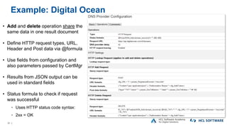 31 |
Example: Digital Ocean
• Add and delete operation share the
same data in one result document
• Define HTTP request types, URL,
Header and Post data via @formula
• Use fields from configuration and
also parameters passed by CertMgr
• Results from JSON output can be
used in standard fields
• Status formula to check if request
was successful
▫ Uses HTTP status code syntax:
▫ 2xx = OK
 