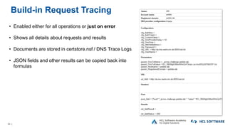 33 |
Build-in Request Tracing
• Enabled either for all operations or just on error
• Shows all details about requests and results
• Documents are stored in certstore.nsf / DNS Trace Logs
• JSON fields and other results can be copied back into
formulas
 