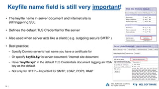 36 |
Keyfile name field is still very important!
• The keyfile name in server document and internet site is
still triggering SSL
• Defines the default TLS Credential for the server
• Also used when server acts like a client ( e.g. outgoing secure SMTP )
• Best practice:
− Specify Domino server's host name you have a certificate for
− Or specify keyfile.kyr in server document / internet site document
− Have “keyfile.kyr” in the default TLS Credentials document tagging an RSA
key as the default
− Not only for HTTP -- Important for SMTP, LDAP, POP3, IMAP
 
