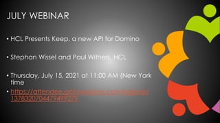 JULY WEBINAR
• HCL Presents Keep, a new API for Domino
• Stephan Wissel and Paul Withers, HCL
• Thursday, July 15, 2021 at 11:00 AM (New York
time
• https://attendee.gotowebinar.com/register/
1378320704479499279
 