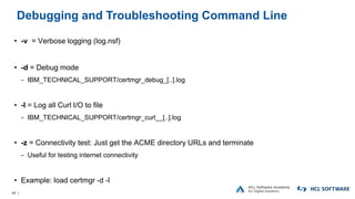 46 |
Debugging and Troubleshooting Command Line
• -v = Verbose logging (log.nsf)
• -d = Debug mode
− IBM_TECHNICAL_SUPPORT/certmgr_debug_[..].log
• -l = Log all Curl I/O to file
− IBM_TECHNICAL_SUPPORT/certmgr_curl__[..].log
• -z = Connectivity test: Just get the ACME directory URLs and terminate
− Useful for testing internet connectivity
• Example: load certmgr -d -l
 