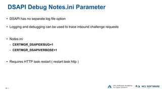 48 |
DSAPI Debug Notes.ini Parameter
• DSAPI has no separate log file option
• Logging and debugging can be used to trace inbound challenge requests
• Notes.ini
− CERTMGR_DSAPIDEBUG=1
− CERTMGR_DSAPIVERBOSE=1
• Requires HTTP task restart ( restart task http )
 