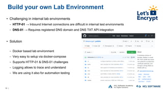52 |
Build your own Lab Environment
• Challenging in internal lab environments
− HTTP-01 → Inbound Internet connections are difficult in internal test environments
− DNS-01 → Requires registered DNS domain and DNS TXT API integration
• Solution
− Docker based lab environment
− Very easy to setup via docker-compose
− Supports HTTP-01 & DNS-01 challenges
− Logging allows to trace and understand
− We are using it also for automation testing
 