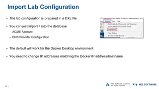 55 |
Import Lab Configuration
• The lab configuration is prepared in a DXL file
• You can just import it into the database
− ACME Account
− DNS Provider Configuration
• The default will work for the Docker Desktop environment
• You need to change IP addresses matching the Docker IP address/hostname
 