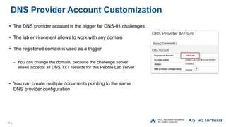 57 |
DNS Provider Account Customization
• The DNS provider account is the trigger for DNS-01 challenges
• The lab environment allows to work with any domain
• The registered domain is used as a trigger
− You can change the domain, because the challenge server
allows accepts all DNS TXT records for this Pebble Lab server
• You can create multiple documents pointing to the same
DNS provider configuration
 