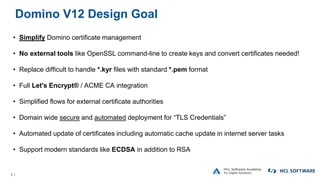 3 |
Domino V12 Design Goal
• Simplify Domino certificate management
• No external tools like OpenSSL command-line to create keys and convert certificates needed!
• Replace difficult to handle *.kyr files with standard *.pem format
• Full Let's Encrypt® / ACME CA integration
• Simplified flows for external certificate authorities
• Domain wide secure and automated deployment for “TLS Credentials”
• Automated update of certificates including automatic cache update in internet server tasks
• Support modern standards like ECDSA in addition to RSA
 