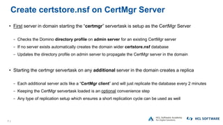 7 |
Create certstore.nsf on CertMgr Server
• First server in domain starting the “certmgr” servertask is setup as the CertMgr Server
− Checks the Domino directory profile on admin server for an existing CertMgr server
− If no server exists automatically creates the domain wider certstore.nsf database
− Updates the directory profile on admin server to propagate the CertMgr server in the domain
• Starting the certmgr servertask on any additional server in the domain creates a replica
− Each additional server acts like a “CertMgr client” and will just replicate the database every 2 minutes
− Keeping the CertMgr servertask loaded is an optional convenience step
− Any type of replication setup which ensures a short replication cycle can be used as well
 