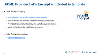 19 |
ACME Provider Let‘s Encrypt – included in template
• Let's Encrypt Staging
− https://letsencrypt.org/docs/staging-environment
− Should always be used for first steps testing connectivity
− Provides the same functionality like Let's Encrypt production
− Much higher limits for certificates and errors
• Let's Encrypt production
− https://letsencrypt.org
 