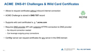 23 |
ACME DNS-01 Challenges & Wild Card Certificates
• Allows to request certificates without inbound internet connection
• ACME Challenge is stored in DNS TXT record
• Supports wild card certificates! e. g. *.acme.com
• Requires DNS provider API with outgoing HTTPS connection to DNS provider
− No inbound connection needed
− Can leverage outgoing proxy connections
• CertMgr server can request certificates for any server in the DNS domain
 