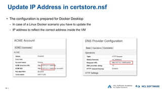 56 |
Update IP Address in certstore.nsf
• The configuration is prepared for Docker Desktop
− In case of a Linux Docker scenario you have to update the
− IP address to reflect the correct address inside the VM
 