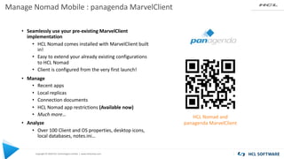 Copyright © 2020 HCL Technologies Limited | www.hcltechsw.com
Manage Nomad Mobile : panagenda MarvelClient
• Seamlessly use your pre-existing MarvelClient
implementation
• HCL Nomad comes installed with MarvelClient built
in!
• Easy to extend your already existing configurations
to HCL Nomad
• Client is configured from the very first launch!
• Manage
• Recent apps
• Local replicas
• Connection documents
• HCL Nomad app restrictions (Available now)
• Much more…
• Analyze
• Over 100 Client and OS properties, desktop icons,
local databases, notes.ini…
HCL Nomad and
panagenda MarvelClient
 