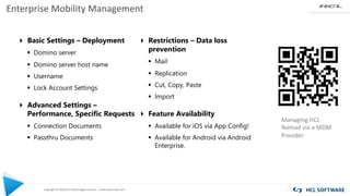 Copyright © 2020 HCL Technologies Limited | www.hcltechsw.com
Enterprise Mobility Management
Managing HCL
Nomad via a MDM
Provider
4 Basic Settings – Deployment
§ Domino server
§ Domino server host name
§ Username
§ Lock Account Settings
4 Advanced Settings –
Performance, Specific Requests
§ Connection Documents
§ Passthru Documents
4 Restrictions – Data loss
prevention
§ Mail
§ Replication
§ Cut, Copy, Paste
§ Import
4 Feature Availability
§ Available for iOS via App Config!
§ Available for Android via Android
Enterprise.
 