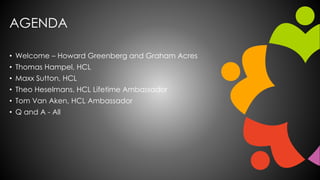 AGENDA
• Welcome – Howard Greenberg and Graham Acres
• Thomas Hampel, HCL
• Maxx Sutton, HCL
• Theo Heselmans, HCL Lifetime Ambassador
• Tom Van Aken, HCL Ambassador
• Q and A - All
 