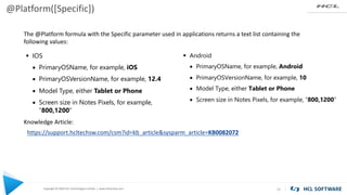 Copyright © 2020 HCL Technologies Limited | www.hcltechsw.com
@Platform([Specific])
15
§ Android
• PrimaryOSName, for example, Android
• PrimaryOSVersionName, for example, 10
• Model Type, either Tablet or Phone
• Screen size in Notes Pixels, for example, “800,1200”
§ IOS
• PrimaryOSName, for example, iOS
• PrimaryOSVersionName, for example, 12.4
• Model Type, either Tablet or Phone
• Screen size in Notes Pixels, for example,
“800,1200”
https://support.hcltechsw.com/csm?id=kb_article&sysparm_article=KB0082072
Knowledge Article:
The @Platform formula with the Specific parameter used in applications returns a text list containing the
following values:
 