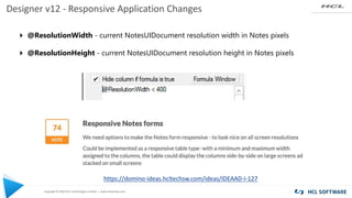 Copyright © 2020 HCL Technologies Limited | www.hcltechsw.com
Designer v12 - Responsive Application Changes
4 @ResolutionWidth - current NotesUIDocument resolution width in Notes pixels
4 @ResolutionHeight - current NotesUIDocument resolution height in Notes pixels
https://domino-ideas.hcltechsw.com/ideas/IDEAAD-I-127
 