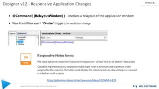 Copyright © 2020 HCL Technologies Limited | www.hcltechsw.com
Designer v12 - Responsive Application Changes
4 @Command( [RelayoutWindow] ) - invokes a relayout of the application window
4 New Form/View event "Onsize“ triggers on resolution change
https://domino-ideas.hcltechsw.com/ideas/IDEAAD-I-127
 