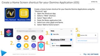 Copyright © 2020 HCL Technologies Limited | www.hcltechsw.com
Create a Home Screen shortcut for your Domino Application (iOS)
18
Create a Home Screen shortcut for your favorite Domino Applications using the
“Shortcuts” app.
1. Open the Shortcuts App.
2. Select a “Web” shortcut.
3. Select “Open URLs”.
4. Paste the Notes application link.
5. Select icon color, glyph and Name.
6. Select “Add to Home Screen”.
1.
2.
3.
4.
5.
 
