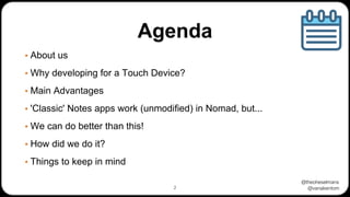 @theoheselmans
@vanakentom
Agenda
▪ About us
▪ Why developing for a Touch Device?
▪ Main Advantages
▪ 'Classic' Notes apps work (unmodified) in Nomad, but...
▪ We can do better than this!
▪ How did we do it?
▪ Things to keep in mind
2
 