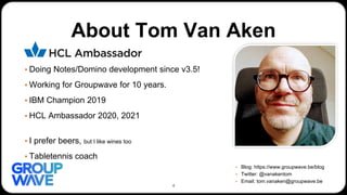 About Tom Van Aken
▪ Doing Notes/Domino development since v3.5!
▪ Working for Groupwave for 10 years.
▪ IBM Champion 2019
▪ HCL Ambassador 2020, 2021
▪ I prefer beers, but I like wines too
▪ Tabletennis coach
▪ Blog: https://www.groupwave.be/blog
▪ Twitter: @vanakentom
▪ Email: tom.vanaken@groupwave.be
4
 
